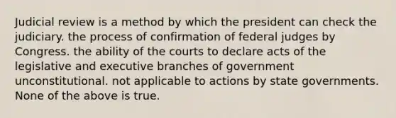 Judicial review is a method by which the president can check the judiciary. the process of confirmation of federal judges by Congress. the ability of the courts to declare acts of the legislative and executive branches of government unconstitutional. not applicable to actions by state governments. None of the above is true.