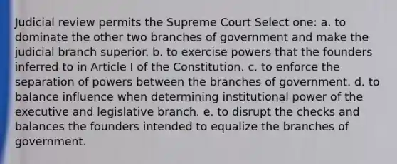 Judicial review permits the Supreme Court Select one: a. to dominate the other two branches of government and make the judicial branch superior. b. to exercise powers that the founders inferred to in Article I of the Constitution. c. to enforce the separation of powers between the branches of government. d. to balance influence when determining institutional power of the executive and legislative branch. e. to disrupt the checks and balances the founders intended to equalize the branches of government.