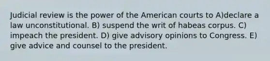 Judicial review is the power of the American courts to A)declare a law unconstitutional. B) suspend the writ of habeas corpus. C) impeach the president. D) give advisory opinions to Congress. E) give advice and counsel to the president.