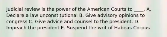 Judicial review is the power of the American Courts to ____. A. Declare a law unconstitutional B. Give advisory opinions to congress C. Give advice and counsel to the president. D. Impeach the president E. Suspend the writ of Habeas Corpus