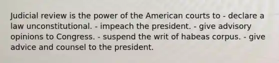 Judicial review is the power of the American courts to - declare a law unconstitutional. - impeach the president. - give advisory opinions to Congress. - suspend the writ of habeas corpus. - give advice and counsel to the president.