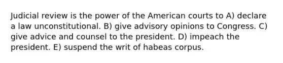 Judicial review is the power of the American courts to A) declare a law unconstitutional. B) give advisory opinions to Congress. C) give advice and counsel to the president. D) impeach the president. E) suspend the writ of habeas corpus.