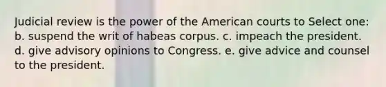 Judicial review is the power of the American courts to Select one: b. suspend the writ of habeas corpus. c. impeach the president. d. give advisory opinions to Congress. e. give advice and counsel to the president.