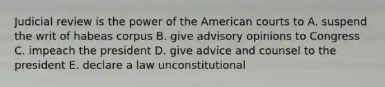 Judicial review is the power of the American courts to A. suspend the writ of habeas corpus B. give advisory opinions to Congress C. impeach the president D. give advice and counsel to the president E. declare a law unconstitutional