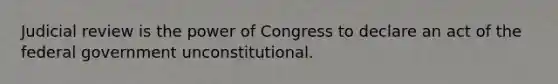 Judicial review is the power of Congress to declare an act of the federal government unconstitutional.