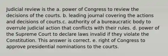 Judicial review is the a. power of Congress to review the decisions of the courts. b. leading journal covering the actions and decisions of courts.c. authority of a bureaucratic body to overrule judicial action that conflicts with their rules. d. power of the Supreme Court to declare laws invalid if they violate the Constitution. This answer is correct. e. right of Congress to approve presidential nominations to the courts.