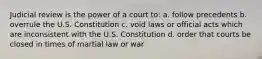 Judicial review is the power of a court to: a. follow precedents b. overrule the U.S. Constitution c. void laws or official acts which are inconsistent with the U.S. Constitution d. order that courts be closed in times of martial law or war