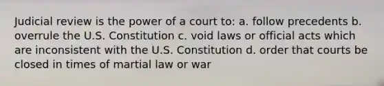 Judicial review is the power of a court to: a. follow precedents b. overrule the U.S. Constitution c. void laws or official acts which are inconsistent with the U.S. Constitution d. order that courts be closed in times of martial law or war