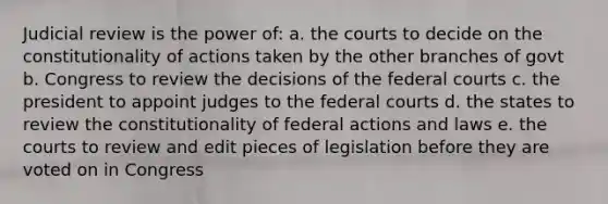 Judicial review is the power of: a. the courts to decide on the constitutionality of actions taken by the other branches of govt b. Congress to review the decisions of the federal courts c. the president to appoint judges to the federal courts d. the states to review the constitutionality of federal actions and laws e. the courts to review and edit pieces of legislation before they are voted on in Congress