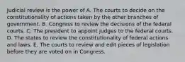 Judicial review is the power of A. The courts to decide on the constitutionality of actions taken by the other branches of government. B. Congress to review the decisions of the federal courts. C. The president to appoint judges to the federal courts. D. The states to review the constitutionality of federal actions and laws. E. The courts to review and edit pieces of legislation before they are voted on in Congress.