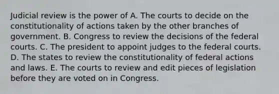 Judicial review is the power of A. The courts to decide on the constitutionality of actions taken by the other branches of government. B. Congress to review the decisions of the federal courts. C. The president to appoint judges to the federal courts. D. The states to review the constitutionality of federal actions and laws. E. The courts to review and edit pieces of legislation before they are voted on in Congress.