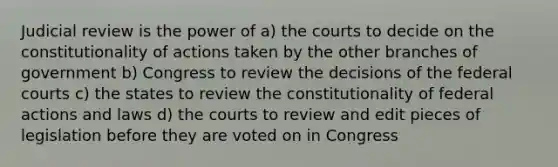 Judicial review is the power of a) the courts to decide on the constitutionality of actions taken by the other branches of government b) Congress to review the decisions of the federal courts c) the states to review the constitutionality of federal actions and laws d) the courts to review and edit pieces of legislation before they are voted on in Congress