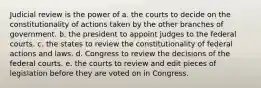 Judicial review is the power of a. the courts to decide on the constitutionality of actions taken by the other branches of government. b. the president to appoint judges to the federal courts. c. the states to review the constitutionality of federal actions and laws. d. Congress to review the decisions of the federal courts. e. the courts to review and edit pieces of legislation before they are voted on in Congress.