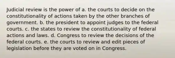 Judicial review is the power of a. the courts to decide on the constitutionality of actions taken by the other branches of government. b. the president to appoint judges to the federal courts. c. the states to review the constitutionality of federal actions and laws. d. Congress to review the decisions of the federal courts. e. the courts to review and edit pieces of legislation before they are voted on in Congress.