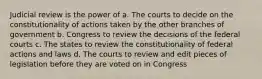 Judicial review is the power of a. The courts to decide on the constitutionality of actions taken by the other branches of government b. Congress to review the decisions of the federal courts c. The states to review the constitutionality of federal actions and laws d. The courts to review and edit pieces of legislation before they are voted on in Congress