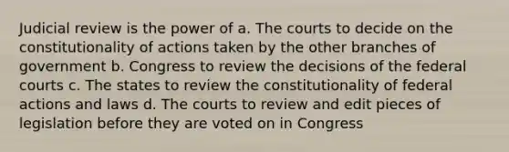 Judicial review is the power of a. The courts to decide on the constitutionality of actions taken by the other branches of government b. Congress to review the decisions of the federal courts c. The states to review the constitutionality of federal actions and laws d. The courts to review and edit pieces of legislation before they are voted on in Congress