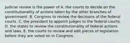 Judicial review is the power of A. the courts to decide on the constitutionality of actions taken by the other branches of government. B. Congress to review the decisions of the federal courts. C. the president to appoint judges to the federal courts. D. the states to review the constitutionality of federal actions and laws. E. the courts to review and edit pieces of legislation before they are voted on in Congress.