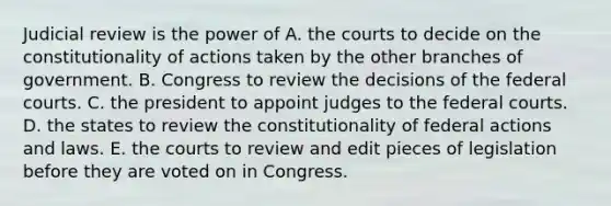 Judicial review is the power of A. the courts to decide on the constitutionality of actions taken by the other branches of government. B. Congress to review the decisions of the federal courts. C. the president to appoint judges to the federal courts. D. the states to review the constitutionality of federal actions and laws. E. the courts to review and edit pieces of legislation before they are voted on in Congress.