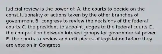 Judicial review is the power of: A. the courts to decide on the constitutionality of actions taken by the other branches of government B. congress to review the decisions of the federal courts C. the president to appoint judges to the federal courts D. the competition between interest groups for governmental power E. the courts to review and edit pieces of legislation before they are vote on in Congress