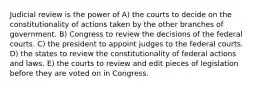 Judicial review is the power of A) the courts to decide on the constitutionality of actions taken by the other branches of government. B) Congress to review the decisions of the federal courts. C) the president to appoint judges to the federal courts. D) the states to review the constitutionality of federal actions and laws. E) the courts to review and edit pieces of legislation before they are voted on in Congress.