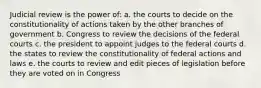 Judicial review is the power of: a. the courts to decide on the constitutionality of actions taken by the other branches of government b. Congress to review the decisions of the federal courts c. the president to appoint judges to the federal courts d. the states to review the constitutionality of federal actions and laws e. the courts to review and edit pieces of legislation before they are voted on in Congress