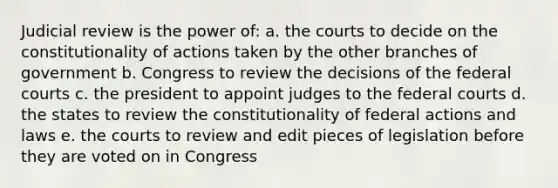 Judicial review is the power of: a. the courts to decide on the constitutionality of actions taken by the other branches of government b. Congress to review the decisions of the federal courts c. the president to appoint judges to the federal courts d. the states to review the constitutionality of federal actions and laws e. the courts to review and edit pieces of legislation before they are voted on in Congress