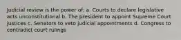 Judicial review is the power of: a. Courts to declare legislative acts unconstitutional b. The president to appoint Supreme Court justices c. Senators to veto judicial appointments d. Congress to contradict court rulings