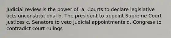 Judicial review is the power of: a. Courts to declare legislative acts unconstitutional b. The president to appoint Supreme Court justices c. Senators to veto judicial appointments d. Congress to contradict court rulings