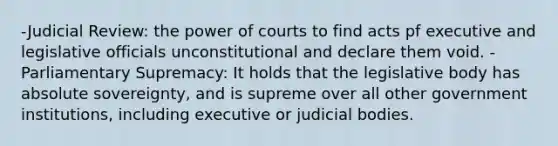 -Judicial Review: the power of courts to find acts pf executive and legislative officials unconstitutional and declare them void. -Parliamentary Supremacy: It holds that the legislative body has absolute sovereignty, and is supreme over all other government institutions, including executive or judicial bodies.