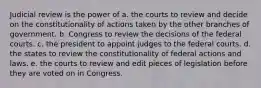 Judicial review is the power of a. the courts to review and decide on the constitutionality of actions taken by the other branches of government. b. Congress to review the decisions of the federal courts. c. the president to appoint judges to the federal courts. d. the states to review the constitutionality of federal actions and laws. e. the courts to review and edit pieces of legislation before they are voted on in Congress.