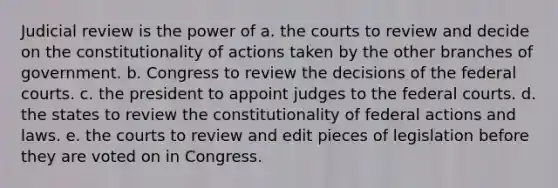 Judicial review is the power of a. the courts to review and decide on the constitutionality of actions taken by the other branches of government. b. Congress to review the decisions of the federal courts. c. the president to appoint judges to the federal courts. d. the states to review the constitutionality of federal actions and laws. e. the courts to review and edit pieces of legislation before they are voted on in Congress.