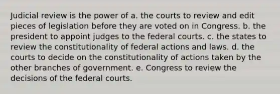 Judicial review is the power of a. the courts to review and edit pieces of legislation before they are voted on in Congress. b. the president to appoint judges to the federal courts. c. the states to review the constitutionality of federal actions and laws. d. the courts to decide on the constitutionality of actions taken by the other branches of government. e. Congress to review the decisions of the federal courts.