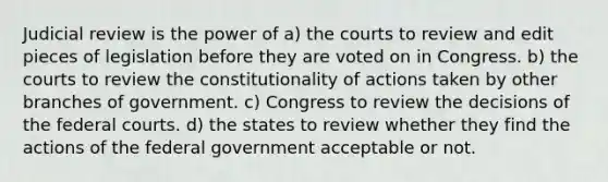 Judicial review is the power of a) the courts to review and edit pieces of legislation before they are voted on in Congress. b) the courts to review the constitutionality of actions taken by other branches of government. c) Congress to review the decisions of the federal courts. d) the states to review whether they find the actions of the federal government acceptable or not.