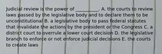 Judicial review is the power of __________. A. the courts to review laws passed by the legislative body and to declare them to be unconstitutional B. a legislative body to pass federal statutes that invalidate the actions by the president or the Congress C. a district court to overrule a lower court decision D. the legislative branch to enforce or not enforce judicial decisions E. the courts to create laws