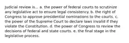 Judicial review is... a. the power of federal courts to scrutinize any legislative act to ensure legal consistency. b. the right of Congress to approve presidential nominations to the courts. c. the power of the Supreme Court to declare laws invalid if they violate the Constitution. d. the power of Congress to review the decisions of federal and state courts. e. the final stage in the legislative process.