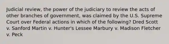 Judicial review, the power of the judiciary to review the acts of other branches of government, was claimed by the U.S. Supreme Court over Federal actions in which of the following? Dred Scott v. Sanford Martin v. Hunter's Lessee Marbury v. Madison Fletcher v. Peck