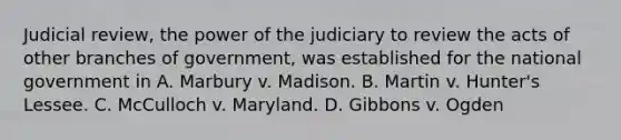 Judicial review, the power of the judiciary to review the acts of other branches of government, was established for the national government in A. Marbury v. Madison. B. Martin v. Hunter's Lessee. C. McCulloch v. Maryland. D. Gibbons v. Ogden