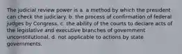 The judicial review power is a. a method by which the president can check the judiciary. b. the process of confirmation of federal judges by Congress. c. the ability of the courts to declare acts of the legislative and executive branches of government unconstitutional. d. not applicable to actions by state governments.