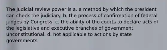 The judicial review power is a. a method by which the president can check the judiciary. b. the process of confirmation of federal judges by Congress. c. the ability of the courts to declare acts of the legislative and executive branches of government unconstitutional. d. not applicable to actions by state governments.