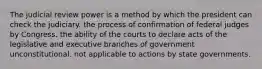 The judicial review power is a method by which the president can check the judiciary. the process of confirmation of federal judges by Congress. the ability of the courts to declare acts of the legislative and executive branches of government unconstitutional. not applicable to actions by state governments.