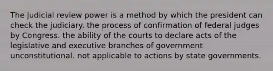 The judicial review power is a method by which the president can check the judiciary. the process of confirmation of federal judges by Congress. the ability of the courts to declare acts of the legislative and executive branches of government unconstitutional. not applicable to actions by state governments.