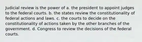 Judicial review is the power of a. the president to appoint judges to the federal courts. b. the states review the constitutionality of federal actions and laws. c. the courts to decide on the constitutionality of actions taken by the other branches of the government. d. Congress to review the decisions of the federal courts.