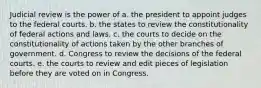 Judicial review is the power of a. the president to appoint judges to the federal courts. b. the states to review the constitutionality of federal actions and laws. c. the courts to decide on the constitutionality of actions taken by the other branches of government. d. Congress to review the decisions of the federal courts. e. the courts to review and edit pieces of legislation before they are voted on in Congress.