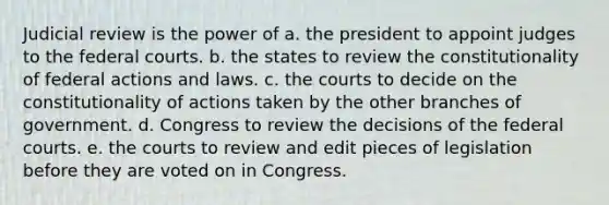 Judicial review is the power of a. the president to appoint judges to the federal courts. b. the states to review the constitutionality of federal actions and laws. c. the courts to decide on the constitutionality of actions taken by the other branches of government. d. Congress to review the decisions of the federal courts. e. the courts to review and edit pieces of legislation before they are voted on in Congress.