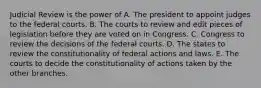 Judicial Review is the power of A. The president to appoint judges to the federal courts. B. The courts to review and edit pieces of legislation before they are voted on in Congress. C. Congress to review the decisions of the federal courts. D. The states to review the constitutionality of federal actions and laws. E. The courts to decide the constitutionality of actions taken by the other branches.