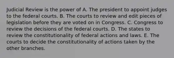 Judicial Review is the power of A. The president to appoint judges to the federal courts. B. The courts to review and edit pieces of legislation before they are voted on in Congress. C. Congress to review the decisions of the federal courts. D. The states to review the constitutionality of federal actions and laws. E. The courts to decide the constitutionality of actions taken by the other branches.