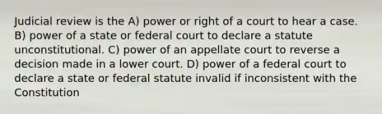 Judicial review is the A) power or right of a court to hear a case. B) power of a state or federal court to declare a statute unconstitutional. C) power of an appellate court to reverse a decision made in a lower court. D) power of a federal court to declare a state or federal statute invalid if inconsistent with the Constitution