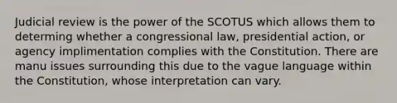 Judicial review is the power of the SCOTUS which allows them to determing whether a congressional law, presidential action, or agency implimentation complies with the Constitution. There are manu issues surrounding this due to the vague language within the Constitution, whose interpretation can vary.