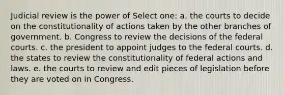 Judicial review is the power of Select one: a. the courts to decide on the constitutionality of actions taken by the other branches of government. b. Congress to review the decisions of the federal courts. c. the president to appoint judges to the federal courts. d. the states to review the constitutionality of federal actions and laws. e. the courts to review and edit pieces of legislation before they are voted on in Congress.