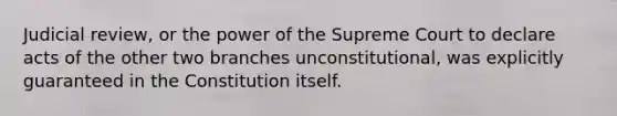 Judicial review, or the power of the Supreme Court to declare acts of the other two branches unconstitutional, was explicitly guaranteed in the Constitution itself.